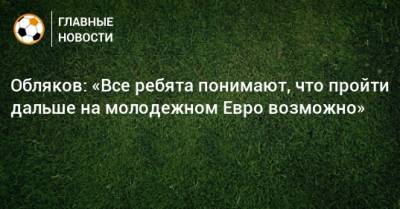 Иван Обляков - Обляков: «Все ребята понимают, что пройти дальше на молодежном Евро возможно» - bombardir.ru - Дания