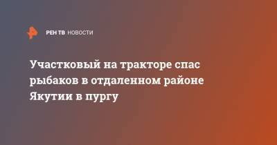 Участковый на тракторе спас рыбаков в отдаленном районе Якутии в пургу - ren.tv - респ. Саха