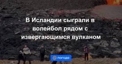 В Исландии сыграли в волейбол рядом с извергающимся вулканом - news.mail.ru - Исландия