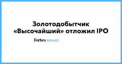 Золотодобытчик «Высочайший» отложил IPO - forbes.ru - Москва