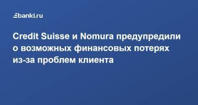Credit Suisse и Nomura предупредили о возможных финансовых потерях из-за проблем клиента - smartmoney.one - Швейцария - Япония