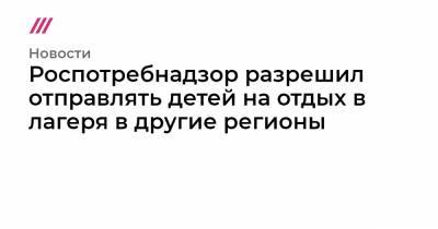 Роспотребнадзор разрешил отправлять детей на отдых в лагеря в другие регионы - tvrain.ru - Москва - Санкт-Петербург - Севастополь