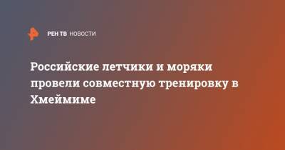 Российские летчики и моряки провели совместную тренировку в Хмеймиме - ren.tv - Сирия