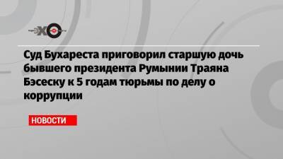 Суд Бухареста приговорил старшую дочь бывшего президента Румынии Траяна Бэсеску к 5 годам тюрьмы по делу о коррупции - echo.msk.ru - Румыния - г. Бухарест