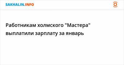 Работникам холмского "Мастера" выплатили зарплату за январь - sakhalin.info - Сахалинская обл.