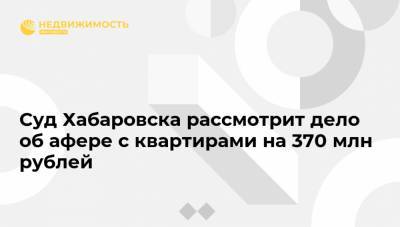 Суд Хабаровска рассмотрит дело об афере с квартирами на 370 млн рублей - realty.ria.ru - Хабаровский край - Хабаровск