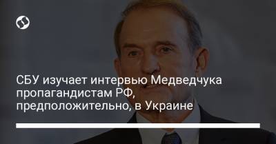 Виктор Медведчук - СБУ изучает интервью Медведчука пропагандистам РФ, предположительно, в Украине - liga.net