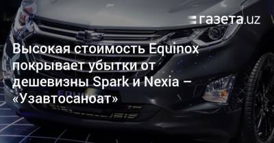Высокая стоимость Equinox покрывает убытки от дешевизны Spark и Nexia — «Узавтосаноат» - gazeta.uz - Узбекистан