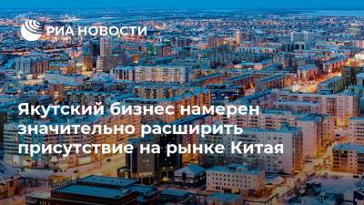 Якутский бизнес намерен значительно расширить присутствие на рынке Китая - ria.ru - Москва - Китай - респ. Саха - Пекин