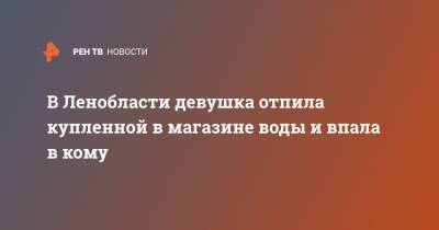 В Ленобласти девушка отпила купленной в магазине воды и впала в кому - ren.tv - Ленинградская обл. - Кириши