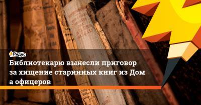 Библиотекарю вынесли приговор захищение старинных книг изДома офицеров - ridus.ru - Хабаровск