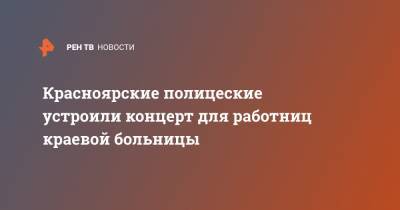 Красноярские полицеские устроили концерт для работниц краевой больницы - ren.tv - Красноярский край - Красноярск