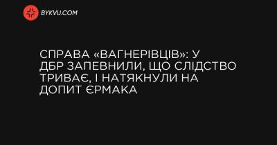 Справа «вагнерівців»: у ДБР запевнили, що слідство триває, і натякнули на допит Єрмака - bykvu.com - місто Мінськ