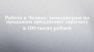 Работа в Челнах: менеджерам по продажам предлагают зарплату в 100 тысяч рублей - chelny-izvest.ru - Набережные Челны