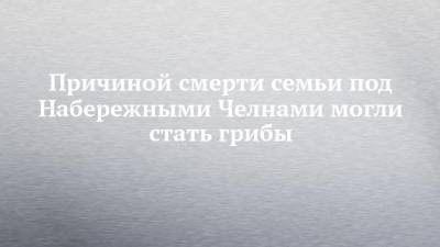Причиной смерти семьи под Набережными Челнами могли стать грибы - chelny-izvest.ru - респ. Татарстан - Набережные Челны - район Тукаевский