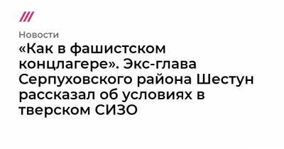«Как в фашистском концлагере». Экс-глава Серпуховского района Шестун рассказал об условиях в тверском СИЗО - tvrain.ru - Тверь - район Серпуховский