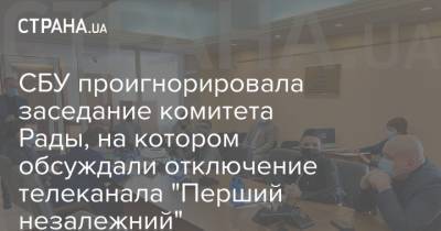 СБУ проигнорировала заседание комитета Рады, на котором обсуждали отключение телеканала "Перший незалежний" - strana.ua