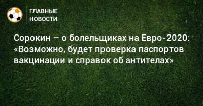 Алексей Сорокин - На Евро - Сорокин – о болельщиках на Евро-2020: «Возможно, будет проверка паспортов вакцинации и справок об антителах» - bombardir.ru