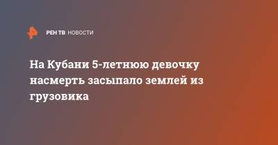 На Кубани 5-летнюю девочку насмерть засыпало землей из грузовика - ren.tv - Краснодарский край - район Динский
