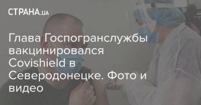 Глава Госпогранслужбы вакцинировался Covishield в Северодонецке. Фото и видео - strana.ua - Северодонецк