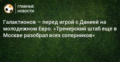 Михаил Галактионов - Галактионов – перед игрой с Данией на молодежном Евро: «Тренерский штаб еще в Москве разобрал всех соперников» - bombardir.ru - Москва - Дания