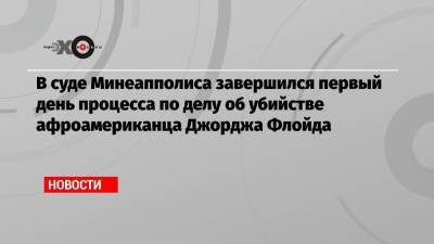 Джордж Флойд - Дерек Шовин - В суде Минеапполиса завершился первый день процесса по делу об убийстве афроамериканца Джорджа Флойда - echo.msk.ru