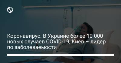 Максим Степанов - Коронавирус. В Украине более 10 000 новых случаев COVID-19, Киев – лидер по заболеваемости - liga.net - Киев