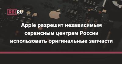 Apple разрешит независимым сервисным центрам России использовать оригинальные запчасти - rb.ru - Россия