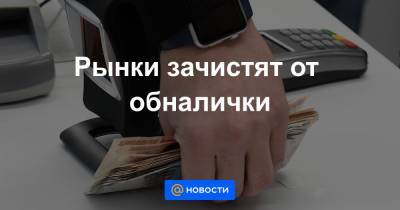 Рынки зачистят от обналички - news.mail.ru