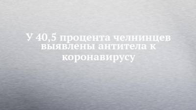 У 40,5 процента челнинцев выявлены антитела к коронавирусу - chelny-izvest.ru
