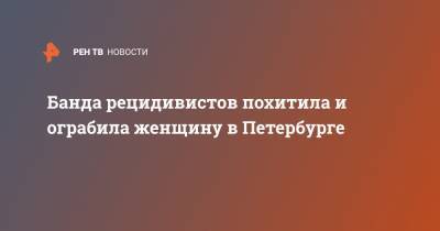Банда рецидивистов похитила и ограбила женщину в Петербурге - ren.tv - Санкт-Петербург