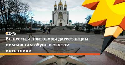 Вынесены приговоры дагестанцам, помывшим обувь всвятом источнике - ridus.ru - респ. Дагестан - Калининград - респ. Чечня - Калининградская обл.