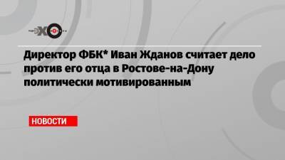 Иван Жданов - Директор ФБК* Иван Жданов считает дело против его отца в Ростове-на-Дону политически мотивированным - echo.msk.ru - Москва - Ростов-На-Дону - Архангельск