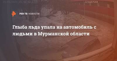 Глыба льда упала на автомобиль с людьми в Мурманской области - ren.tv - Мурманская обл.