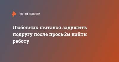 Любовник пытался задушить подругу после просьбы найти работу - ren.tv - Ленинградская обл. - Санкт-Петербург