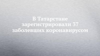 В Татарстане зарегистрировали 37 заболевших коронавирусом - chelny-izvest.ru - респ. Татарстан