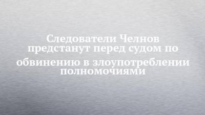 Екатерина Никитина - Следователи Челнов предстанут перед судом по обвинению в злоупотреблении полномочиями - chelny-izvest.ru - Набережные Челны