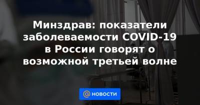 Минздрав: показатели заболеваемости COVID-19 в России говорят о возможной третьей волне - news.mail.ru