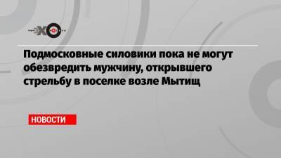 Владимир Барданов - Подмосковные силовики пока не могут обезвредить мужчину, открывшего стрельбу в поселке возле Мытищ - echo.msk.ru - Новые Вешки