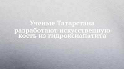 Ученые Татарстана разработают искусственную кость из гидроксиапатита - chelny-izvest.ru - респ. Татарстан - Казань