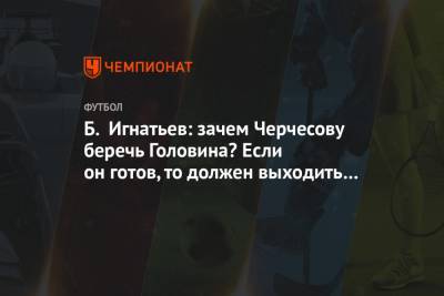 Борис Игнатьев - Б. Игнатьев: зачем Черчесову беречь Головина? Если он готов, то должен выходить на поле - championat.com - Москва - Словакия