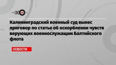 Калининградский военный суд вынес приговор по статье об оскорблении чувств верующих военнослужащим Балтийского флота - echo.msk.ru - Калининград