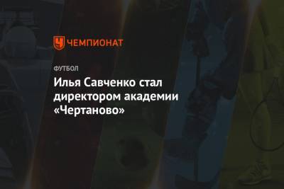 Николай Ларин - Илья Савченко стал директором академии «Чертаново» - championat.com - Москва - Оренбург - Нижний Новгород - Самара
