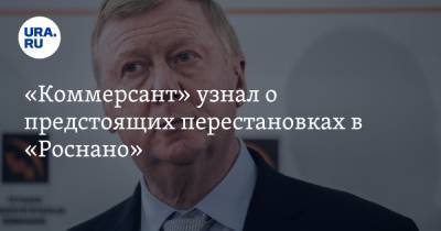 Анатолий Чубайс - «Коммерсант» узнал о предстоящих перестановках в «Роснано» - ura.news