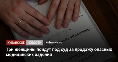 Три женщины пойдут под суд за продажу опасных медицинских изделий - kubnews.ru - Москва - Сочи - Краснодарский край - Краснодар - Ростов-На-Дону - Астрахань