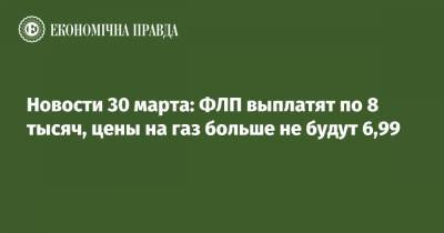 Новости 30 марта: ФЛП выплатят по 8 тысяч, цены на газ больше не будут 6,99 - epravda.com.ua - Киев - Харьков