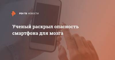 Ученый раскрыл опасность смартфона для мозга - ren.tv