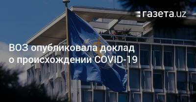 ВОЗ опубликовала доклад о происхождении COVID-19 - gazeta.uz - Узбекистан - Ухань