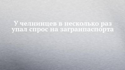 У челнинцев в несколько раз упал спрос на загранпаспорта - chelny-izvest.ru - Набережные Челны