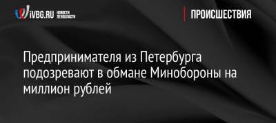 Предпринимателя из Петербурга подозревают в обмане Минобороны на миллион рублей - ivbg.ru - Россия - Ленинградская обл. - Санкт-Петербург